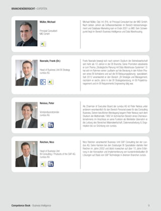 Competence Book - Business Intelligence
Müller, Michael
Principal Consultant
MID GmbH
9
Navrade, Frank (Dr.)
Head of Business Unit BI Strategy
cundus AG
Frank Navrade bewegt sich nach seinem Studium der Betriebswirtschaft
seit mehr als 10 Jahren in der BI Branche. Seine Promotion absolvierte
er zum Thema „Strategische Planung mit Data-Warehouse-Systemen“. Er
hat sich im Rahmen seiner Laufbahn auf die Beratung in den frühen Pha-
sen eines BI Vorhabens und auf die BI Bebauungsplanung spezialisiert.
Seit 2012 verantwortet er den Bereich „BI Strategie und Management,
nachdem er sechs Jahre in der BI Strategieberatung, im BI Projektma-
nagement und im BI Requirements Engineering tätig war.
Michael Müller, Dipl. Inf. (FH), ist Principal Consutant bei der MID GmbH.
Nach sieben Jahren als Softwareentwickler im Bereich Adressmanage-
ment und Database Marketing kam er Ende 2001 zu MID. Sein Schwer-
punkt liegt im Bereich Business Intelligence und Data Warehousing.
Neisius, Peter
Vorstandsvorsitzender
cundus AG
Als Chairman of Executive Board der cundus AG ist Peter Neisius unter
anderem verantwortlich für den Bereich Personal sowie für das Consulting
Business. Seinen beruflichen Werdegang begann Peter Neisius nach dem
Studium der Mathematik 1982 im technischen Bereich eines Chemieun-
ternehmens. Im Anschluss an seine Funktion als Werkleiter übernahm er
die Leitung des Bereiches Materialwirtschaft, Datenverarbeitung & Orga-
nisation bis zur Gründung von cundus.
Reichen, Nico
Head of Business Unit
BI-Consulting / Products of the SAP AG
cundus AG
Nico Reichen verantwortet Business Unit SAP Consulting bei der cun-
dus AG. Seine Karriere bei den Duisburger BI Spezialisten startete Herr
Reichen im Jahre 2002 und blickt inzwischen auf über 10 Jahre Erfah-
rung in der Konzeption und Implementierung von kundenindividuellen BI
Lösungen auf Basis von SAP Technologie in diversen Branchen zurück.
BRANCHENÜBERSICHT - EXPERTEN
 