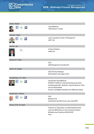 119
Competence Book Nr. 1
BPM - Business Process Management
Janssen, Heiko
Leiter Competence Center IT-Management
UNITY AG
Jenner, Dr. Frank
CEO
J&M Management Consulting AG
Joeris, Dr. Gregor
CEO & Product Manager
SER Software Technology GmbH
Kampffmeyer, Dr. Ulrich
Vorsitzender Geschäftsführer
PROJECT CONSULT Unternehmensberatung GmbH
Kongressorganisator, Moderator, Keynote-Sprecher, Refe-
rent und Seminarleiter
Gründer und Mitglied des Beirats der DMS Expo Messe
Kindermann, Herbert
CEO
Metasonic AG
Vorsitzender des SID-Forums „Quo vadis BPM“
Komus, Prof. Dr. Ayelt
Professor für Organisation und Wirtschaftsinformatik
Leiter des BPM-Labors an der Hochschule Koblenz
Mitinitiator des Praxisforum BPM & ERP
Autor
Hutter, Robert
Geschäftsführer
PROLOGICS IT GmbH
Jaurich, Jan
Vorstand Software
intellior AG
 
