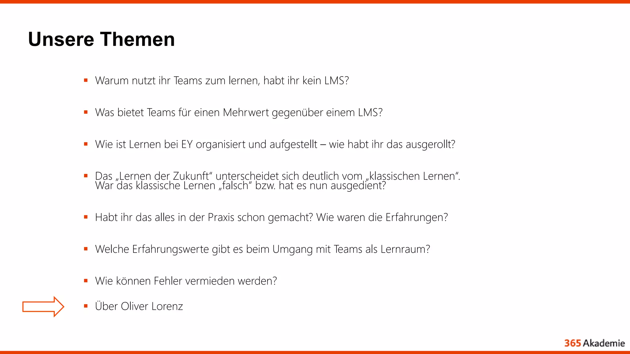 Unsere Themen
 Warum nutzt ihr Teams zum lernen, habt ihr kein LMS?
 Was bietet Teams für einen Mehrwert gegenüber einem LMS?
 Wie ist Lernen bei EY organisiert und aufgestellt – wie habt ihr das ausgerollt?
 Das „Lernen der Zukunft“ unterscheidet sich deutlich vom „klassischen Lernen“.
War das klassische Lernen „falsch“ bzw. hat es nun ausgedient?
 Habt ihr das alles in der Praxis schon gemacht? Wie waren die Erfahrungen?
 Welche Erfahrungswerte gibt es beim Umgang mit Teams als Lernraum?
 Wie können Fehler vermieden werden?
 Über Oliver Lorenz
 