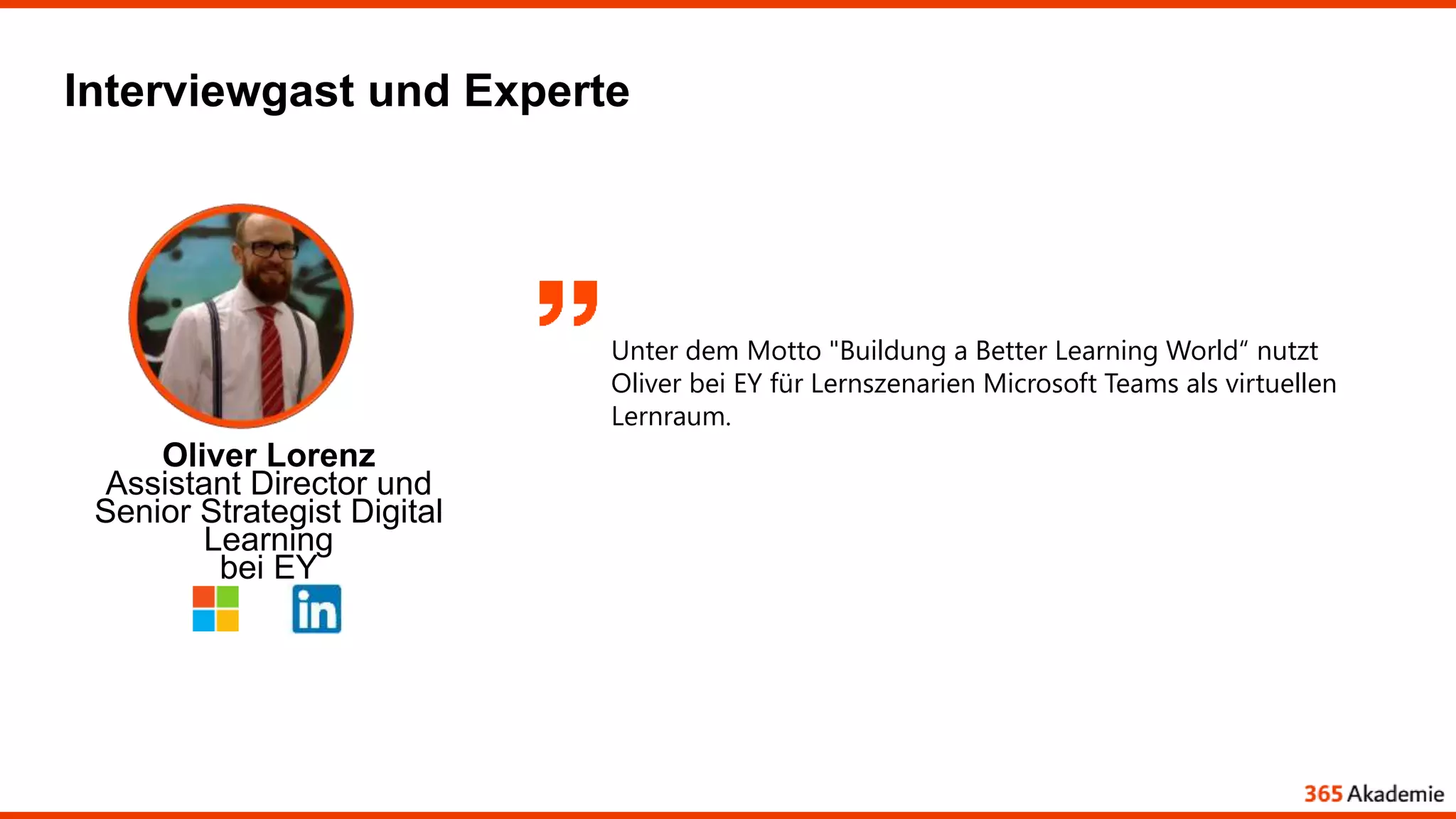 Interviewgast und Experte
Oliver Lorenz
Assistant Director und
Senior Strategist Digital
Learning
bei EY
Unter dem Motto "Buildung a Better Learning World“ nutzt
Oliver bei EY für Lernszenarien Microsoft Teams als virtuellen
Lernraum.
 
