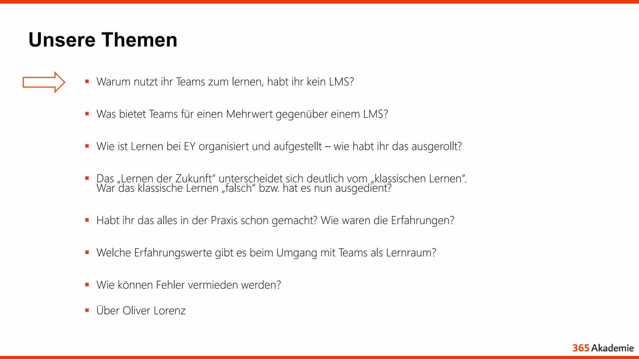 Unsere Themen
 Warum nutzt ihr Teams zum lernen, habt ihr kein LMS?
 Was bietet Teams für einen Mehrwert gegenüber einem LMS?
 Wie ist Lernen bei EY organisiert und aufgestellt – wie habt ihr das ausgerollt?
 Das „Lernen der Zukunft“ unterscheidet sich deutlich vom „klassischen Lernen“.
War das klassische Lernen „falsch“ bzw. hat es nun ausgedient?
 Habt ihr das alles in der Praxis schon gemacht? Wie waren die Erfahrungen?
 Welche Erfahrungswerte gibt es beim Umgang mit Teams als Lernraum?
 Wie können Fehler vermieden werden?
 Über Oliver Lorenz
 