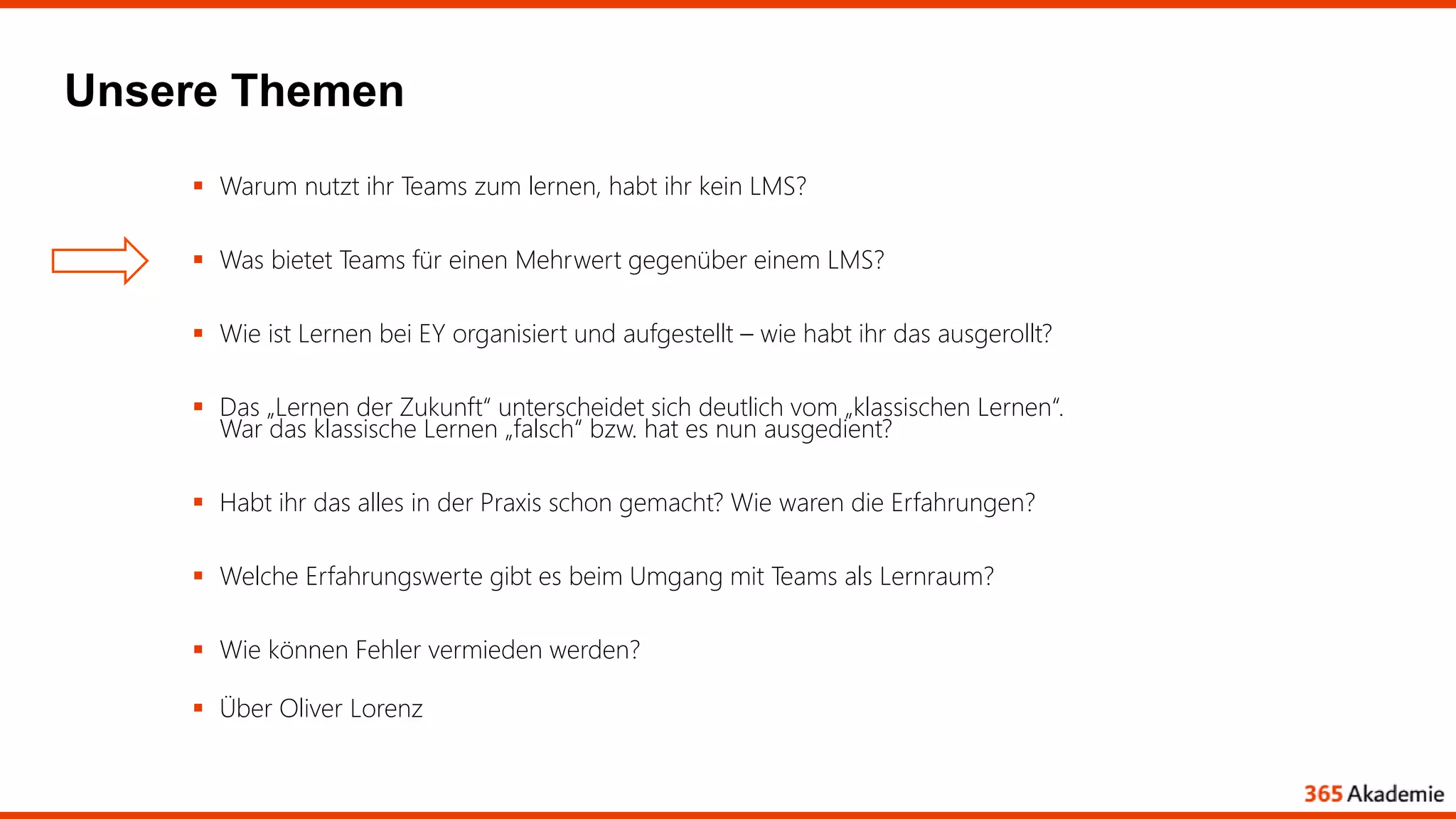 Unsere Themen
 Warum nutzt ihr Teams zum lernen, habt ihr kein LMS?
 Was bietet Teams für einen Mehrwert gegenüber einem LMS?
 Wie ist Lernen bei EY organisiert und aufgestellt – wie habt ihr das ausgerollt?
 Das „Lernen der Zukunft“ unterscheidet sich deutlich vom „klassischen Lernen“.
War das klassische Lernen „falsch“ bzw. hat es nun ausgedient?
 Habt ihr das alles in der Praxis schon gemacht? Wie waren die Erfahrungen?
 Welche Erfahrungswerte gibt es beim Umgang mit Teams als Lernraum?
 Wie können Fehler vermieden werden?
 Über Oliver Lorenz
 