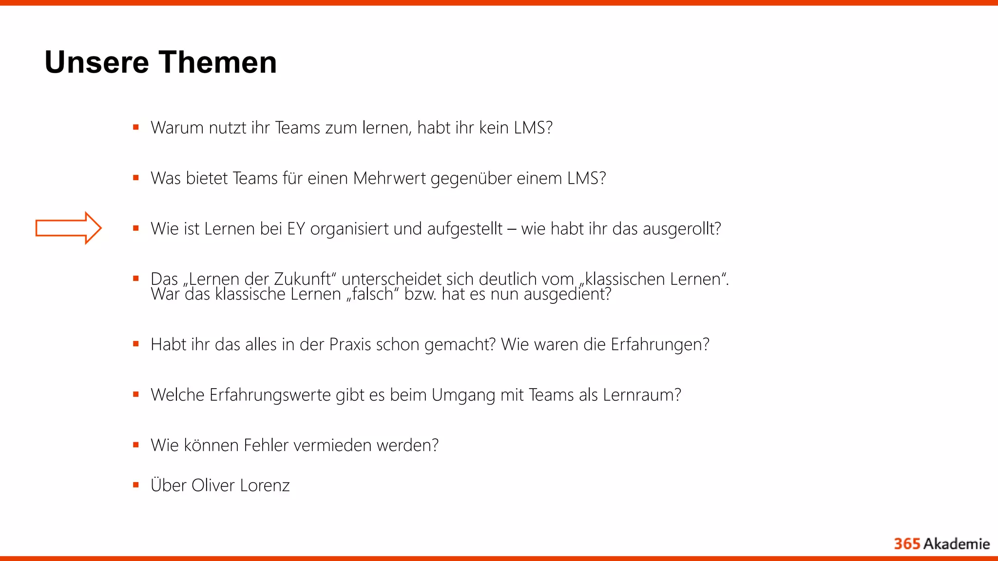 Unsere Themen
 Warum nutzt ihr Teams zum lernen, habt ihr kein LMS?
 Was bietet Teams für einen Mehrwert gegenüber einem LMS?
 Wie ist Lernen bei EY organisiert und aufgestellt – wie habt ihr das ausgerollt?
 Das „Lernen der Zukunft“ unterscheidet sich deutlich vom „klassischen Lernen“.
War das klassische Lernen „falsch“ bzw. hat es nun ausgedient?
 Habt ihr das alles in der Praxis schon gemacht? Wie waren die Erfahrungen?
 Welche Erfahrungswerte gibt es beim Umgang mit Teams als Lernraum?
 Wie können Fehler vermieden werden?
 Über Oliver Lorenz
 