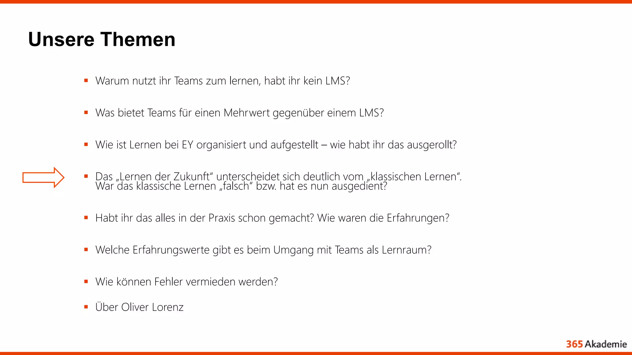 Unsere Themen
 Warum nutzt ihr Teams zum lernen, habt ihr kein LMS?
 Was bietet Teams für einen Mehrwert gegenüber einem LMS?
 Wie ist Lernen bei EY organisiert und aufgestellt – wie habt ihr das ausgerollt?
 Das „Lernen der Zukunft“ unterscheidet sich deutlich vom „klassischen Lernen“.
War das klassische Lernen „falsch“ bzw. hat es nun ausgedient?
 Habt ihr das alles in der Praxis schon gemacht? Wie waren die Erfahrungen?
 Welche Erfahrungswerte gibt es beim Umgang mit Teams als Lernraum?
 Wie können Fehler vermieden werden?
 Über Oliver Lorenz
 
