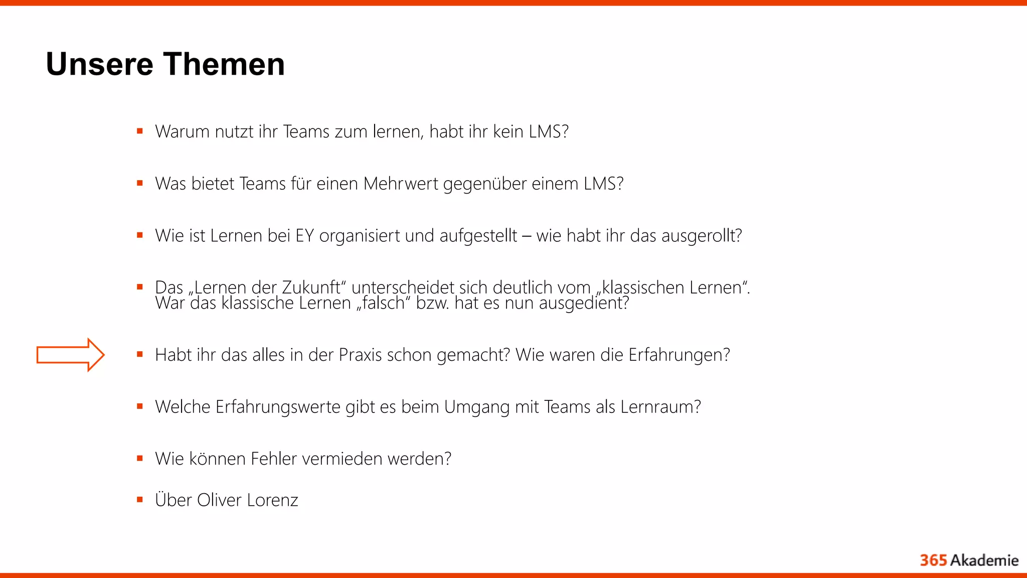 Unsere Themen
 Warum nutzt ihr Teams zum lernen, habt ihr kein LMS?
 Was bietet Teams für einen Mehrwert gegenüber einem LMS?
 Wie ist Lernen bei EY organisiert und aufgestellt – wie habt ihr das ausgerollt?
 Das „Lernen der Zukunft“ unterscheidet sich deutlich vom „klassischen Lernen“.
War das klassische Lernen „falsch“ bzw. hat es nun ausgedient?
 Habt ihr das alles in der Praxis schon gemacht? Wie waren die Erfahrungen?
 Welche Erfahrungswerte gibt es beim Umgang mit Teams als Lernraum?
 Wie können Fehler vermieden werden?
 Über Oliver Lorenz
 
