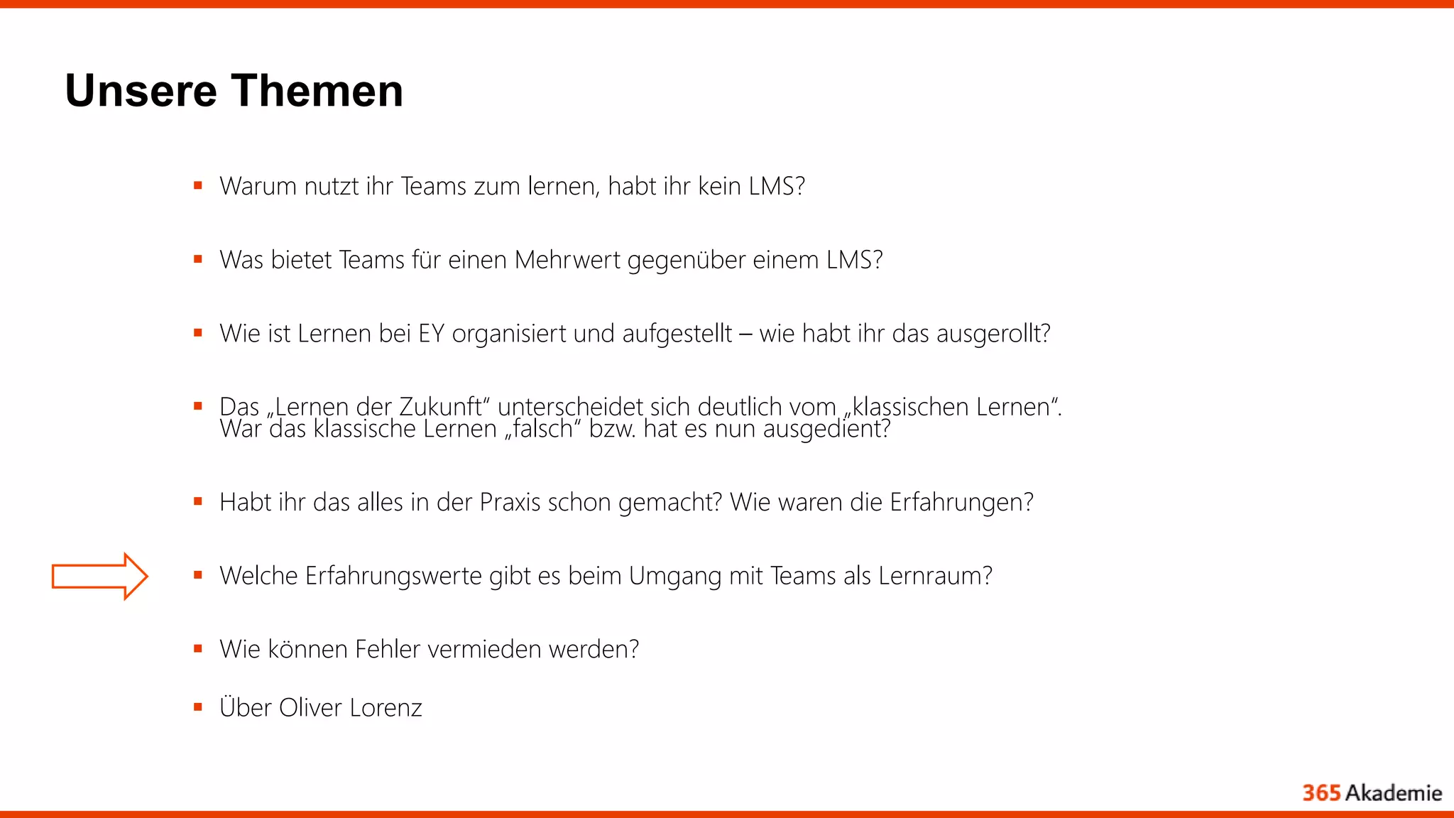 Unsere Themen
 Warum nutzt ihr Teams zum lernen, habt ihr kein LMS?
 Was bietet Teams für einen Mehrwert gegenüber einem LMS?
 Wie ist Lernen bei EY organisiert und aufgestellt – wie habt ihr das ausgerollt?
 Das „Lernen der Zukunft“ unterscheidet sich deutlich vom „klassischen Lernen“.
War das klassische Lernen „falsch“ bzw. hat es nun ausgedient?
 Habt ihr das alles in der Praxis schon gemacht? Wie waren die Erfahrungen?
 Welche Erfahrungswerte gibt es beim Umgang mit Teams als Lernraum?
 Wie können Fehler vermieden werden?
 Über Oliver Lorenz
 