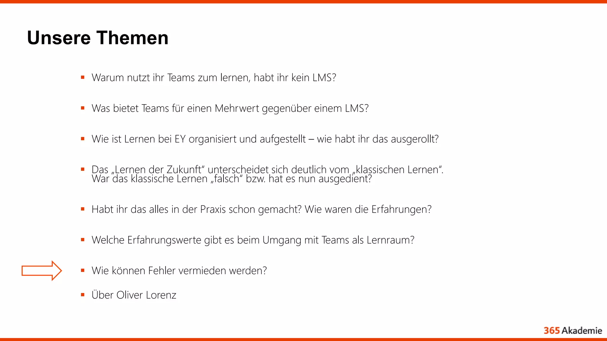 Unsere Themen
 Warum nutzt ihr Teams zum lernen, habt ihr kein LMS?
 Was bietet Teams für einen Mehrwert gegenüber einem LMS?
 Wie ist Lernen bei EY organisiert und aufgestellt – wie habt ihr das ausgerollt?
 Das „Lernen der Zukunft“ unterscheidet sich deutlich vom „klassischen Lernen“.
War das klassische Lernen „falsch“ bzw. hat es nun ausgedient?
 Habt ihr das alles in der Praxis schon gemacht? Wie waren die Erfahrungen?
 Welche Erfahrungswerte gibt es beim Umgang mit Teams als Lernraum?
 Wie können Fehler vermieden werden?
 Über Oliver Lorenz
 