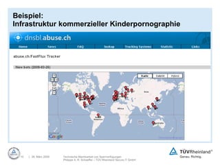 Beispiel:  Infrastruktur kommerzieller Kinderpornographie Einblicke in die Kinderpornoszene, Mr. X, 26.02.09: „Ein wesentlicher Teil der heutigen kommerziellen Kinderpornographie wird heute in Deutschland gehostet und aus Deutschland vertrieben.“ Internationale Server und Domains als Forward-Server,  ansonsten sind sie leer „ Hidden Content Server“ in Deutschland: Zuverlässig und schnell nur von Forward-Servern erreichbar Zum Teil werden auch Bot-Netze (trojanisierte private Rechner)  als Forward-Server eingesetzt. FastFlux : Trojanisierte „Zombie-Rechner“ werden  als Forwarder eingesetzt. SingleFlux: Sehr schnell wechselnde DNS-Einträge.  Ein Name kann in tausende IP-Adressen auflösen. DoubleFlux: Auch die DNS-Server sind  schnell wechselnde Zombie-Rechner 