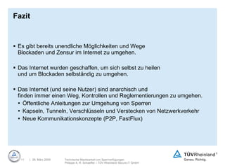 Fazit Es gibt bereits unendliche Möglichkeiten und Wege  Blockaden und Zensur im Internet zu umgehen. Das Internet wurden geschaffen, um sich selbst zu heilen  und um Blockaden selbständig zu umgehen. Das Internet (und seine Nutzer) sind anarchisch und  finden immer einen Weg, Kontrollen und Reglementierungen zu umgehen. Öffentliche Anleitungen zur Umgehung von Sperren Kapseln, Tunneln, Verschlüsseln und Verstecken von Netzwerkverkehr Neue Kommunikationskonzepte (P2P, FastFlux) 