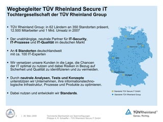 Wegbegleiter TÜV Rheinland Secure iT Tochtergesellschaft der TÜV Rheinland Group TÜV Rheinland Group: in 62 Ländern an 350 Standorten präsent, 12.500 Mitarbeiter und 1 Mrd. Umsatz in 2007  Der unabhängige, neutrale Partner für  IT-Security ,  IT-Prozesse  und  IT-Qualität  im deutschen Markt An  6 Standorten  deutschlandweit  mit ca. 100 IT-Experten Wir versetzen unsere Kunden in die Lage, die Chancen  der IT optimal zu nutzen und dabei Risiken in Bezug auf Sicherheit und Qualität zu identifizieren und zu vermeiden.  Durch  neutrale Analysen, Tests und Konzepte   unterstützen wir Unternehmen, ihre informationstechno- logische Infrastruktur, Prozesse und Produkte zu optimieren.  Dabei nutzen und entwickeln wir  Standards . Hamburg Hannover Berlin Köln Saarbrücken Stuttgart Standorte TÜV Secure iT GmbH Standorte TÜV Rheinland Group 