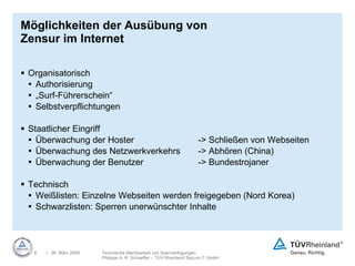 Möglichkeiten der Ausübung von Zensur im Internet Organisatorisch Authorisierung „ Surf-Führerschein“ Selbstverpflichtungen Staatlicher Eingriff Überwachung der Hoster  -> Schließen von Webseiten Überwachung des Netzwerkverkehrs  -> Abhören (China) Überwachung der Benutzer  -> Bundestrojaner Technisch Weißlisten: Einzelne Webseiten werden freigegeben (Nord Korea) Schwarzlisten: Sperren unerwünschter Inhalte 