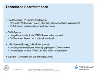 Technische Sperrmethoden Routensperre, IP-Sperre, Portsperre 63% aller Webserver hosten über 50 unterschiedliche Webseiten! IP-Adressen lassen sich schnell wechseln DNS-Sperre Umgehbar durch „freie“ DNS-Server oder manuell DNS-Namen lassen sich schnell wechseln URL-Sperre (Proxy), URL-Filter (Lokal) Verlangt nach riesigen, ständig gepflegten Datenbanken Dynamische Inhalte (Web 2.0) sind nicht handhabbar IDS und TCPReset bei Erkennung (China) 