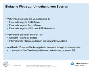 Einfache Wege zur Umgehung von Sperren Verwenden Sie nicht die Vorgaben des ISP Freie oder eigene DNS-Server Freie oder eigene Proxy-Server Freie oder eigene VPN- oder P2P-Netzwerke Verwenden Sie einen anderen ISP Offshore Hosting ist günstig Internationale Flatrates erlauben die Einwahl im Ausland Am Rande: Erlauben Sie keine private Internetnutzung im Unternehmen …  sonst sind Sie Teledienste-Anbieter und müssen „sperren“ ?!? 