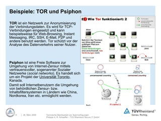 Beispiele: TOR und Psiphon TOR  ist ein Netzwerk zur Anonymisierung der Verbindungsdaten. Es wird für TCP-Verbindungen eingesetzt und kann beispielsweise für Web-Browsing, Instant Messaging, IRC, SSH, E-Mail, P2P und andere benutzt werden. Tor schützt vor der Analyse des Datenverkehrs seiner Nutzer.  Psiphon  ist eine Freie Software zur Umgehung von Internet-Zensur mittels vertrauensvoller, sogenannter Sozialer Netzwerke ( social networks ). Es handelt sich um ein Projekt der  Universität Toronto , Kanada.  Damit soll Internetbenutzern die Umgehung von behördlichen Zensur- bzw. Inhaltsfiltersystemen in Ländern wie China, Nordkorea, Iran etc. ermöglicht werden.  