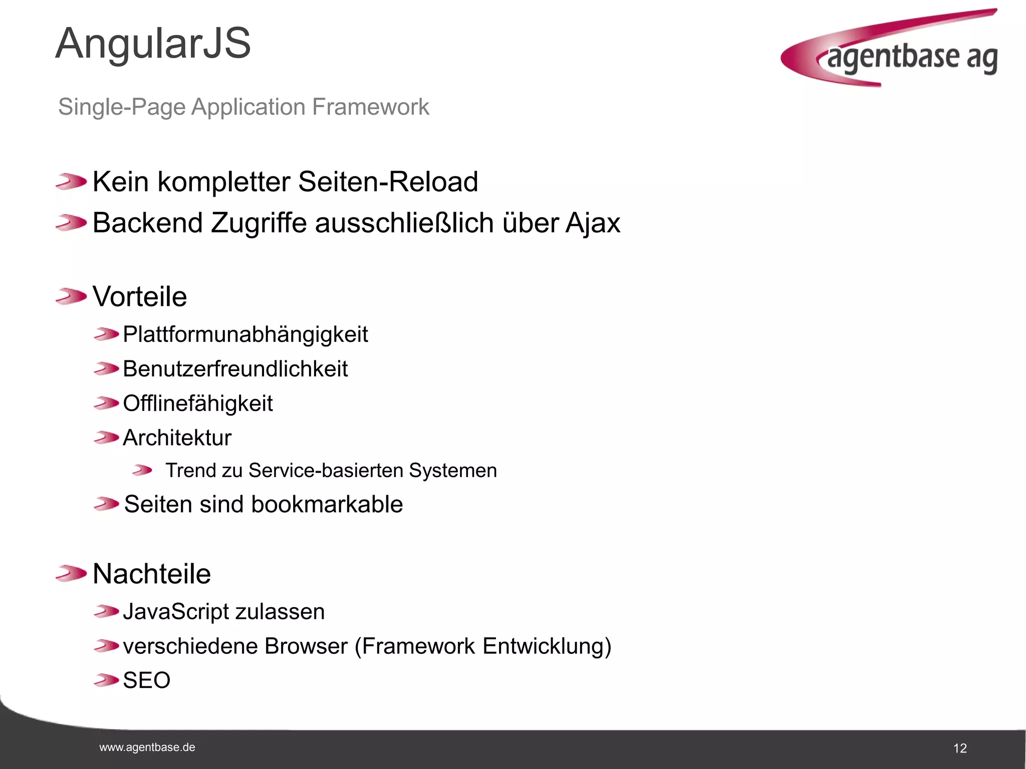 www.agentbase.de 12
AngularJS
Single-Page Application Framework
Kein kompletter Seiten-Reload
Backend Zugriffe ausschließlich über Ajax
Vorteile
Plattformunabhängigkeit
Benutzerfreundlichkeit
Offlinefähigkeit
Architektur
Trend zu Service-basierten Systemen
Seiten sind bookmarkable
Nachteile
JavaScript zulassen
verschiedene Browser (Framework Entwicklung)
SEO
 
