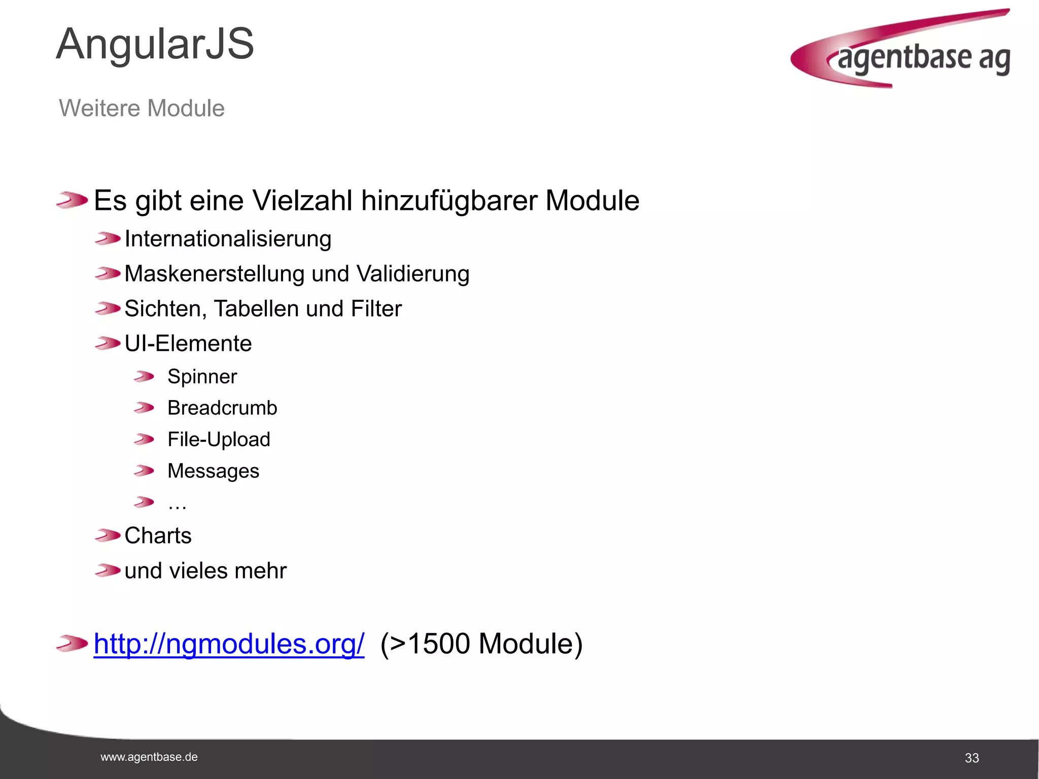 www.agentbase.de 33
AngularJS
Weitere Module
Es gibt eine Vielzahl hinzufügbarer Module
Internationalisierung
Maskenerstellung und Validierung
Sichten, Tabellen und Filter
UI-Elemente
Spinner
Breadcrumb
File-Upload
Messages
…
Charts
und vieles mehr
http://ngmodules.org/ (>1500 Module)
 