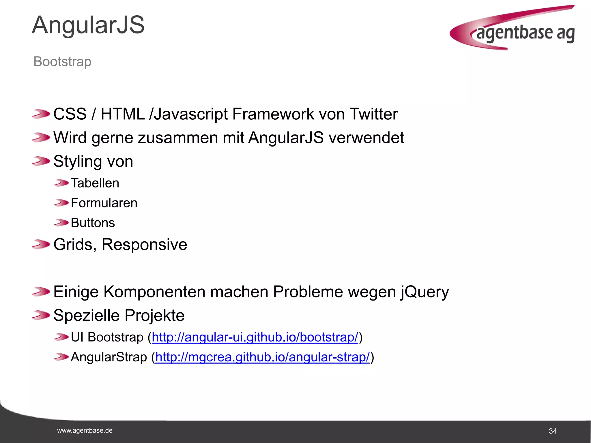 www.agentbase.de 34
AngularJS
Bootstrap
CSS / HTML /Javascript Framework von Twitter
Wird gerne zusammen mit AngularJS verwendet
Styling von
Tabellen
Formularen
Buttons
Grids, Responsive
Einige Komponenten machen Probleme wegen jQuery
Spezielle Projekte
UI Bootstrap (http://angular-ui.github.io/bootstrap/)
AngularStrap (http://mgcrea.github.io/angular-strap/)
 