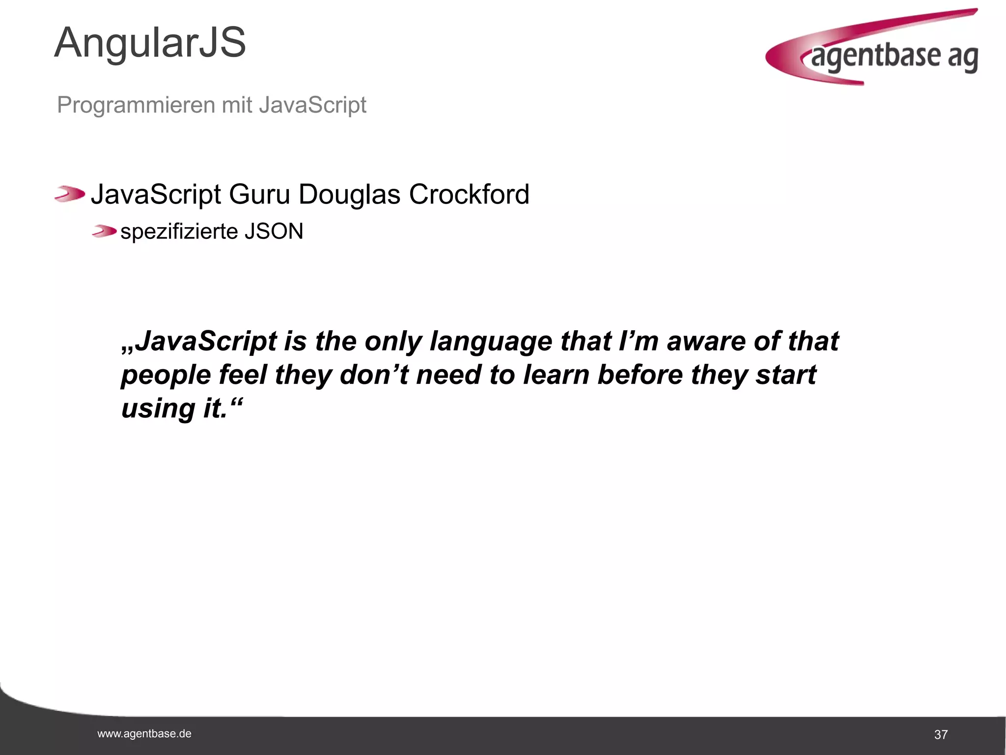 www.agentbase.de 37
AngularJS
Programmieren mit JavaScript
JavaScript Guru Douglas Crockford
spezifizierte JSON
„JavaScript is the only language that I’m aware of that
people feel they don’t need to learn before they start
using it.“
 
