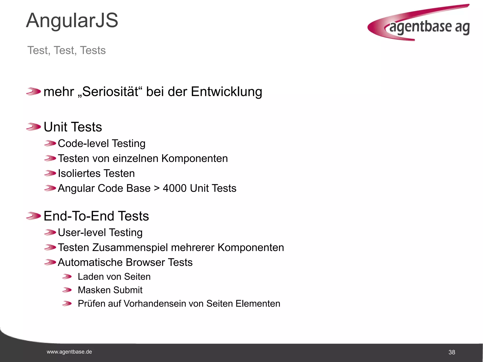 www.agentbase.de 38
AngularJS
Test, Test, Tests
mehr „Seriosität“ bei der Entwicklung
Unit Tests
Code-level Testing
Testen von einzelnen Komponenten
Isoliertes Testen
Angular Code Base > 4000 Unit Tests
End-To-End Tests
User-level Testing
Testen Zusammenspiel mehrerer Komponenten
Automatische Browser Tests
Laden von Seiten
Masken Submit
Prüfen auf Vorhandensein von Seiten Elementen
 