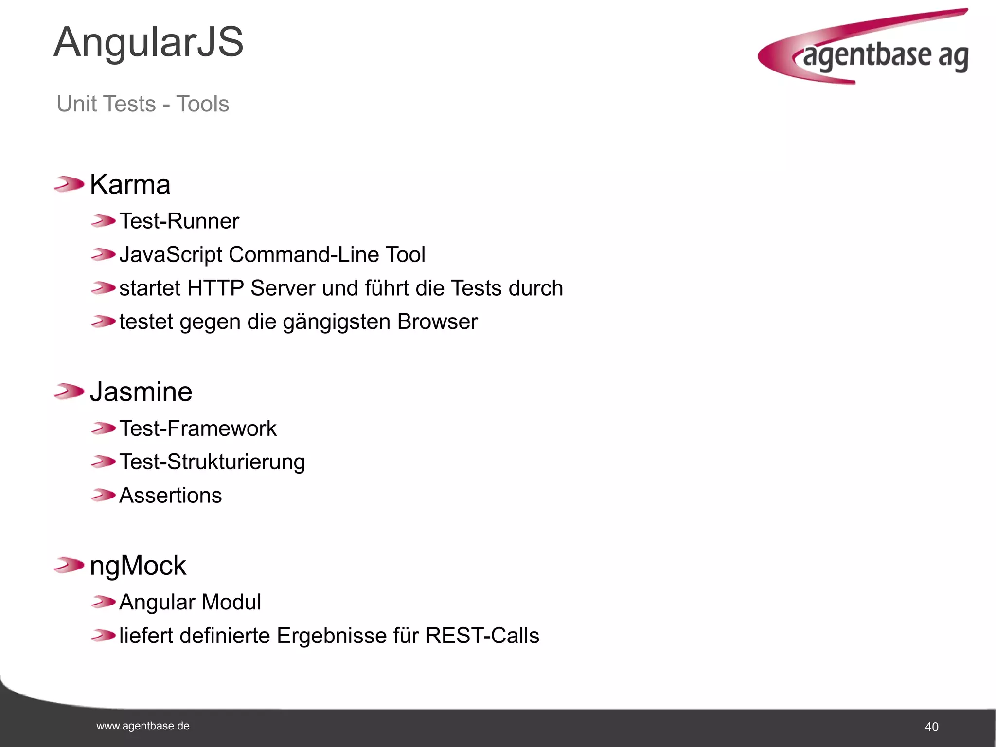 www.agentbase.de 40
AngularJS
Unit Tests - Tools
Karma
Test-Runner
JavaScript Command-Line Tool
startet HTTP Server und führt die Tests durch
testet gegen die gängigsten Browser
Jasmine
Test-Framework
Test-Strukturierung
Assertions
ngMock
Angular Modul
liefert definierte Ergebnisse für REST-Calls
 