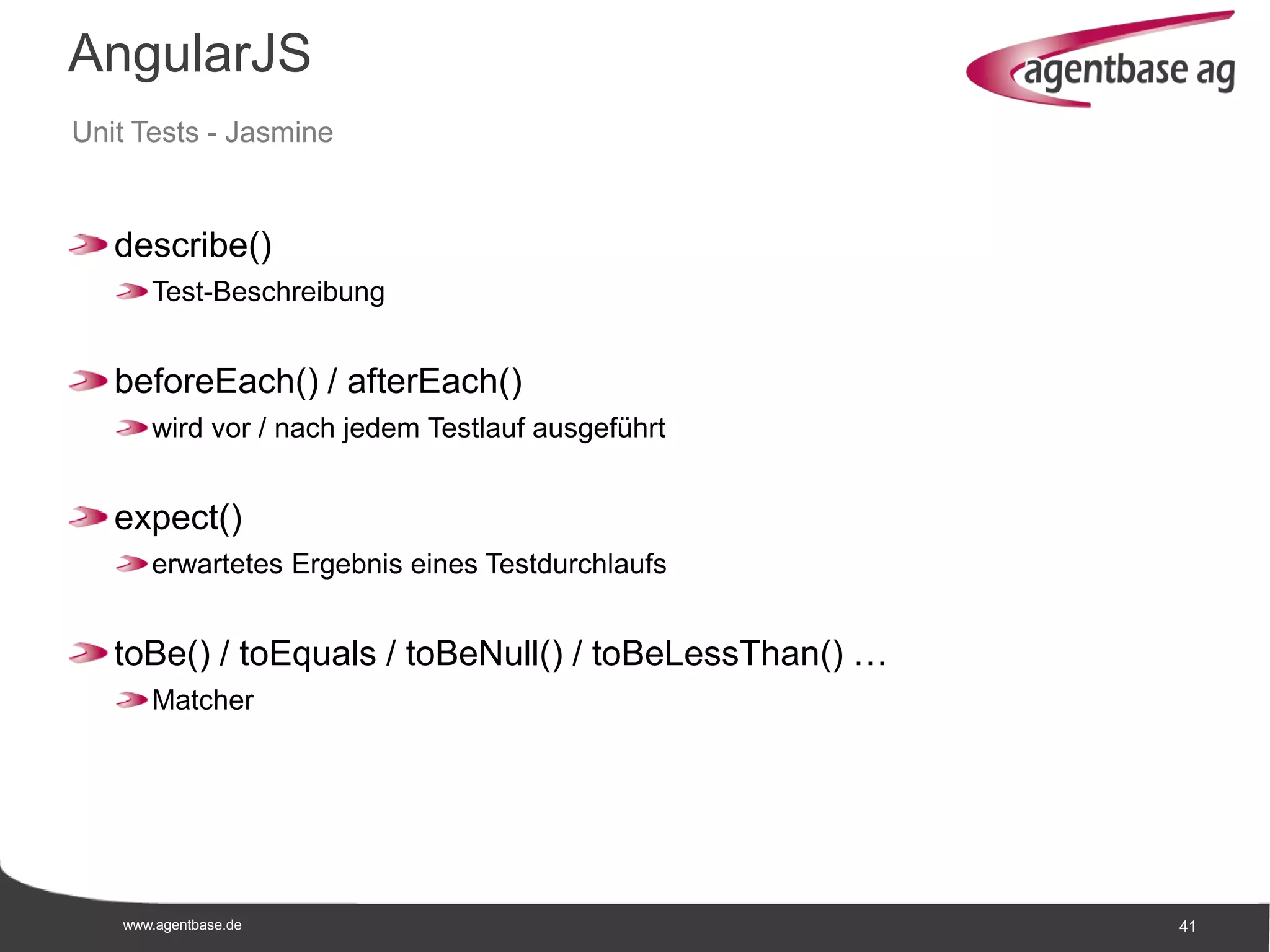 www.agentbase.de 41
AngularJS
Unit Tests - Jasmine
describe()
Test-Beschreibung
beforeEach() / afterEach()
wird vor / nach jedem Testlauf ausgeführt
expect()
erwartetes Ergebnis eines Testdurchlaufs
toBe() / toEquals / toBeNull() / toBeLessThan() …
Matcher
 