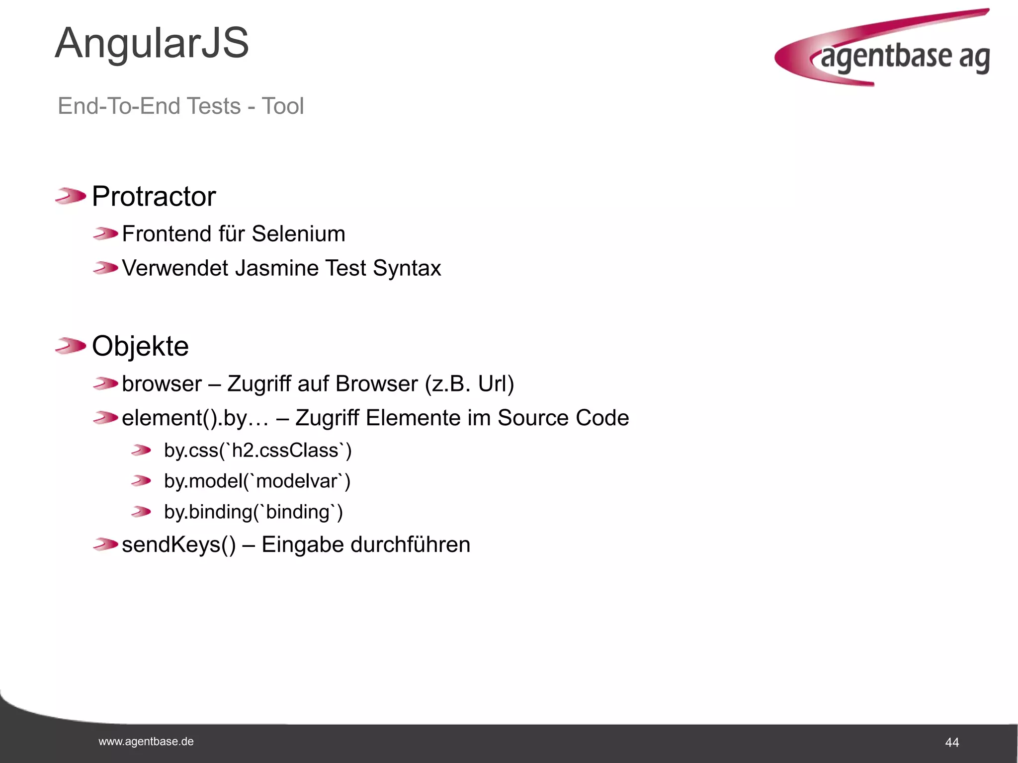 www.agentbase.de 44
AngularJS
End-To-End Tests - Tool
Protractor
Frontend für Selenium
Verwendet Jasmine Test Syntax
Objekte
browser – Zugriff auf Browser (z.B. Url)
element().by… – Zugriff Elemente im Source Code
by.css(`h2.cssClass`)
by.model(`modelvar`)
by.binding(`binding`)
sendKeys() – Eingabe durchführen
 