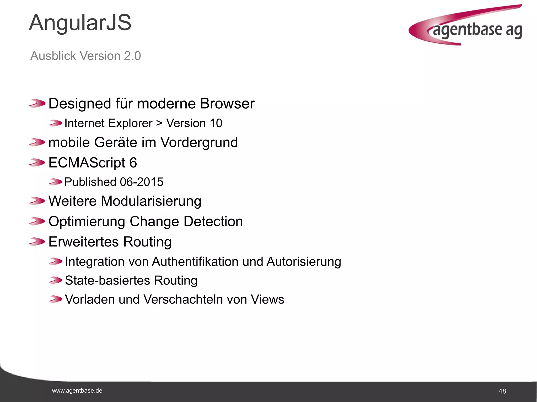 www.agentbase.de 48
AngularJS
Ausblick Version 2.0
Designed für moderne Browser
Internet Explorer > Version 10
mobile Geräte im Vordergrund
ECMAScript 6
Published 06-2015
Weitere Modularisierung
Optimierung Change Detection
Erweitertes Routing
Integration von Authentifikation und Autorisierung
State-basiertes Routing
Vorladen und Verschachteln von Views
 