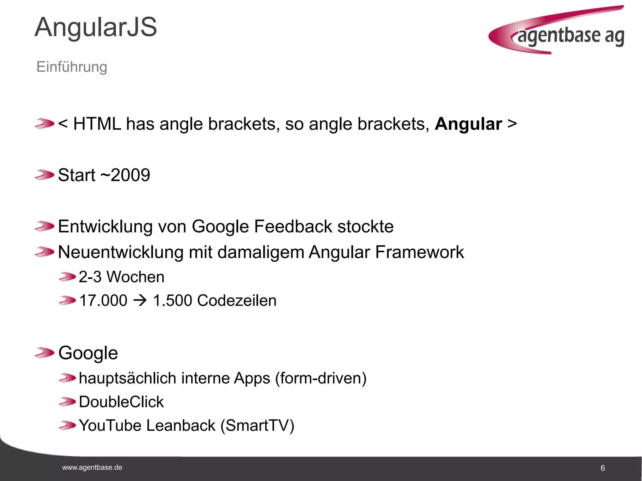 www.agentbase.de 6
AngularJS
Einführung
< HTML has angle brackets, so angle brackets, Angular >
Start ~2009
Entwicklung von Google Feedback stockte
Neuentwicklung mit damaligem Angular Framework
2-3 Wochen
17.000  1.500 Codezeilen
Google
hauptsächlich interne Apps (form-driven)
DoubleClick
YouTube Leanback (SmartTV)
 