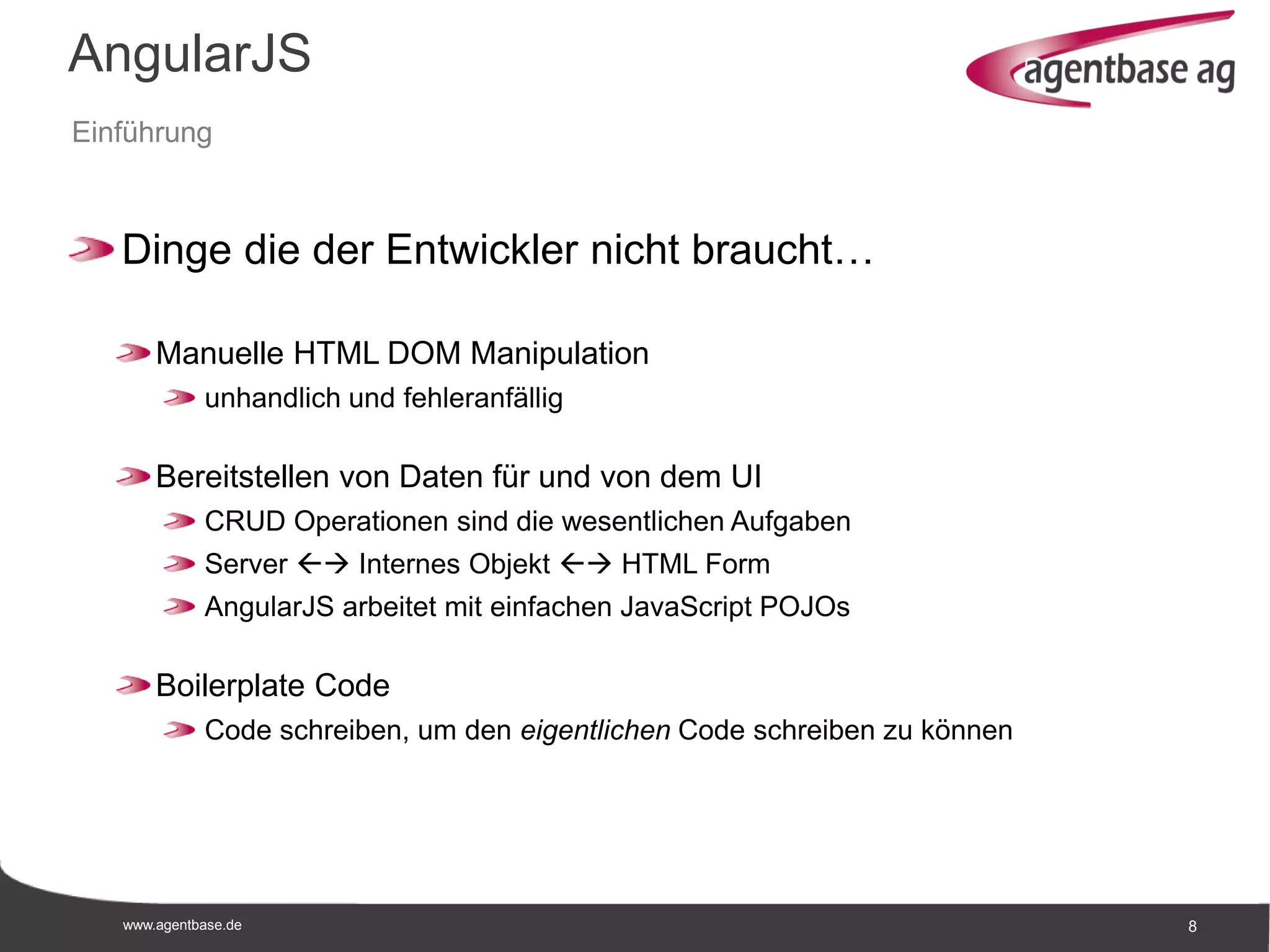 www.agentbase.de 8
AngularJS
Einführung
Dinge die der Entwickler nicht braucht…
Manuelle HTML DOM Manipulation
unhandlich und fehleranfällig
Bereitstellen von Daten für und von dem UI
CRUD Operationen sind die wesentlichen Aufgaben
Server  Internes Objekt  HTML Form
AngularJS arbeitet mit einfachen JavaScript POJOs
Boilerplate Code
Code schreiben, um den eigentlichen Code schreiben zu können
 