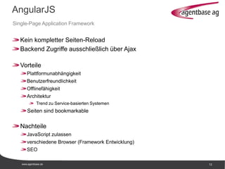 www.agentbase.de 12
AngularJS
Single-Page Application Framework
Kein kompletter Seiten-Reload
Backend Zugriffe ausschließlich über Ajax
Vorteile
Plattformunabhängigkeit
Benutzerfreundlichkeit
Offlinefähigkeit
Architektur
Trend zu Service-basierten Systemen
Seiten sind bookmarkable
Nachteile
JavaScript zulassen
verschiedene Browser (Framework Entwicklung)
SEO
 