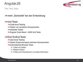 www.agentbase.de 38
AngularJS
Test, Test, Tests
mehr „Seriosität“ bei der Entwicklung
Unit Tests
Code-level Testing
Testen von einzelnen Komponenten
Isoliertes Testen
Angular Code Base > 4000 Unit Tests
End-To-End Tests
User-level Testing
Testen Zusammenspiel mehrerer Komponenten
Automatische Browser Tests
Laden von Seiten
Masken Submit
Prüfen auf Vorhandensein von Seiten Elementen
 
