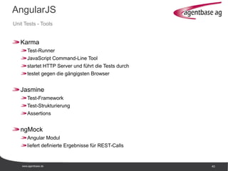 www.agentbase.de 40
AngularJS
Unit Tests - Tools
Karma
Test-Runner
JavaScript Command-Line Tool
startet HTTP Server und führt die Tests durch
testet gegen die gängigsten Browser
Jasmine
Test-Framework
Test-Strukturierung
Assertions
ngMock
Angular Modul
liefert definierte Ergebnisse für REST-Calls
 