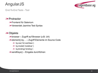 www.agentbase.de 44
AngularJS
End-To-End Tests - Tool
Protractor
Frontend für Selenium
Verwendet Jasmine Test Syntax
Objekte
browser – Zugriff auf Browser (z.B. Url)
element().by… – Zugriff Elemente im Source Code
by.css(`h2.cssClass`)
by.model(`modelvar`)
by.binding(`binding`)
sendKeys() – Eingabe durchführen
 
