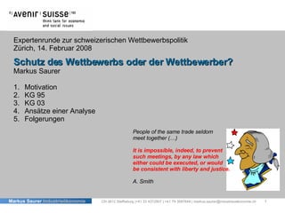 Expertenrunde zur schweizerischen Wettbewerbspolitik Zürich, 14. Februar 2008 Schutz des Wettbewerbs oder der Wettbewerber? Markus Saurer CH-3612 Steffisburg |+41 33 4372907 | +41 79 3087648 | markus.saurer@industrieoekonomie.ch ,[object Object],[object Object],[object Object],[object Object],[object Object],People of the same trade seldom meet together (…) It is impossible, indeed, to prevent  such meetings, by any law which  either could be executed, or would  be consistent with liberty and justice. A. Smith  