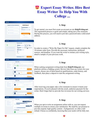 😍Expert Essay Writer. Hire Best
Essay Writer To Help You With
College ...
1. Step
To get started, you must first create an account on site HelpWriting.net.
The registration process is quick and simple, taking just a few moments.
During this process, you will need to provide a password and a valid email
address.
2. Step
In order to create a "Write My Paper For Me" request, simply complete the
10-minute order form. Provide the necessary instructions, preferred
sources, and deadline. If you want the writer to imitate your writing style,
attach a sample of your previous work.
3. Step
When seeking assignment writing help from HelpWriting.net, our
platform utilizes a bidding system. Review bids from our writers for your
request, choose one of them based on qualifications, order history, and
feedback, then place a deposit to start the assignment writing.
4. Step
After receiving your paper, take a few moments to ensure it meets your
expectations. If you're pleased with the result, authorize payment for the
writer. Don't forget that we provide free revisions for our writing services.
5. Step
When you opt to write an assignment online with us, you can request
multiple revisions to ensure your satisfaction. We stand by our promise to
provide original, high-quality content - if plagiarized, we offer a full
refund. Choose us confidently, knowing that your needs will be fully met.
😍Expert Essay Writer. Hire Best Essay Writer To Help You With College ... 😍Expert Essay Writer. Hire Best
Essay Writer To Help You With College ...
 