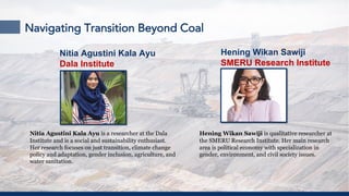 Navigating Transition Beyond Coal
Nitia Agustini Kala Ayu is a researcher at the Dala
Institute and is a social and sustainability enthusiast.
Her research focuses on just transition, climate change
policy and adaptation, gender inclusion, agriculture, and
water sanitation.
Hening Wikan Sawiji is qualitative researcher at
the SMERU Research Institute. Her main research
area is political economy with specialization in
gender, environment, and civil society issues.
Nitia Agustini Kala Ayu
Dala Institute
Hening Wikan Sawiji
SMERU Research Institute
 