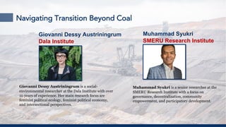 Navigating Transition Beyond Coal
Giovanni Dessy Austriningrum is a social-
environmental researcher at the Dala Institute with over
10 years of experience. Her main research focus are
feminist political ecology, feminist political economy,
and intersectional perspectives.
Muhammad Syukri is a senior researcher at the
SMERU Research Institute with a focus on
governance, decentralization, community
empowerment, and participatory development.
Giovanni Dessy Austriningrum
Dala Institute
Muhammad Syukri
SMERU Research Institute
 