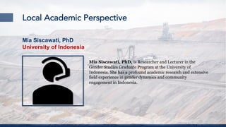 Local Academic Perspective
Mia Siscawati, PhD, is Researcher and Lecturer in the
Gender Studies Graduate Program at the University of
Indonesia. She has a profound academic research and extensive
field experience in gender dynamics and community
engagement in Indonesia.
Mia Siscawati, PhD
University of Indonesia
 
