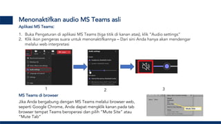Menonaktifkan audio MS Teams asli
1. Buka Pengaturan di aplikasi MS Teams (tiga titik di kanan atas), klik “Audio settings”
2. Klik ikon pengeras suara untuk menonaktifkannya – Dari sini Anda hanya akan mendengar
melalui web interpretasi
1 2 3
Aplikasi MS Teams:
MS Teams di browser
Jika Anda bergabung dengan MS Teams melalui browser web,
seperti Google Chrome, Anda dapat mengklik kanan pada tab
browser tempat Teams beroperasi dan pilih “Mute Site” atau
“Mute Tab”
 