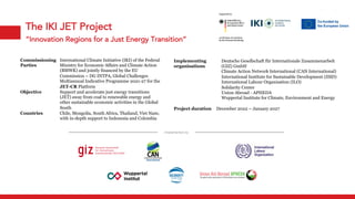 The IKI JET Project
“Innovation Regions for a Just Energy Transition”
Commissioning
Parties
International Climate Initiative (IKI) of the Federal
Ministry for Economic Affairs and Climate Action
(BMWK) and jointly financed by the EU
Commission – DG INTPA, Global Challenges
Multiannual Indicative Programme 2021-27 for the
JET-CR Platform
Objective Support and accelerate just energy transitions
(JET) away from coal to renewable energy and
other sustainable economic activities in the Global
South
Countries Chile, Mongolia, South Africa, Thailand, Viet Nam;
with in-depth support to Indonesia and Colombia
Implementing
organisations
Deutsche Gesellschaft für Internationale Zusammenarbeit
(GIZ) GmbH
Climate Action Network International (CAN International)
International Institute for Sustainable Development (IISD)
International Labour Organisation (ILO)
Solidarity Center
Union Abroad - APHEDA
Wuppertal Institute for Climate, Environment and Energy
Project duration December 2022 – January 2027
Implemented by
 