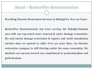 About - RestorePro Reconstruction
Providing Disaster Restoration Services in Raleigh for Over 30 Years.
RestorePro Reconstruction has been serving the Raleigh-Durham
area with our top-notch water removal & water damage restoration,
fire and smoke damage restoration & repairs, and mold remediation
services since we opened in 1986. Over 30 years later, our disaster
restoration company is still thriving under the same ownership. We
attribute our success toward our commitment to professionalism and
perfectionism.
 