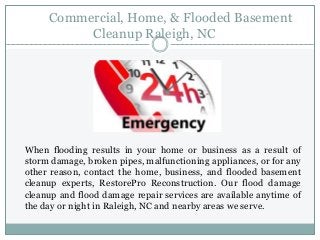 Commercial, Home, & Flooded Basement
Cleanup Raleigh, NC
When flooding results in your home or business as a result of
storm damage, broken pipes, malfunctioning appliances, or for any
other reason, contact the home, business, and flooded basement
cleanup experts, RestorePro Reconstruction. Our flood damage
cleanup and flood damage repair services are available anytime of
the day or night in Raleigh, NC and nearby areas we serve.
 