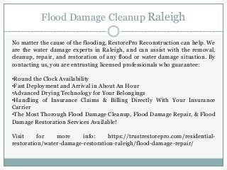 Flood Damage Cleanup Raleigh
No matter the cause of the flooding, RestorePro Reconstruction can help. We
are the water damage experts in Raleigh, and can assist with the removal,
cleanup, repair, and restoration of any flood or water damage situation. By
contacting us, you are entrusting licensed professionals who guarantee:
•Round the Clock Availability
•Fast Deployment and Arrival in About An Hour
•Advanced Drying Technology for Your Belongings
•Handling of Insurance Claims & Billing Directly With Your Insurance
Carrier
•The Most Thorough Flood Damage Cleanup, Flood Damage Repair, & Flood
Damage Restoration Services Available!
Visit for more info: https://trustrestorepro.com/residential-
restoration/water-damage-restoration-raleigh/flood-damage-repair/
 