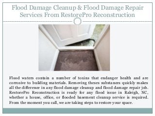 Flood Damage Cleanup & Flood Damage Repair
Services From RestorePro Reconstruction
Flood waters contain a number of toxins that endanger health and are
corrosive to building materials. Removing theses substances quickly makes
all the difference in any flood damage cleanup and flood damage repair job.
RestorePro Reconstruction is ready for any flood issue in Raleigh, NC,
whether a house, office, or flooded basement cleanup service is required.
From the moment you call, we are taking steps to restore your space.
 
