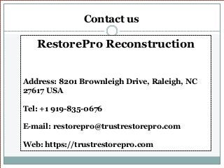 Contact us
RestorePro Reconstruction
Address: 8201 Brownleigh Drive, Raleigh, NC
27617 USA
Tel: +1 919-835-0676
E-mail: restorepro@trustrestorepro.com
Web: https://trustrestorepro.com
 