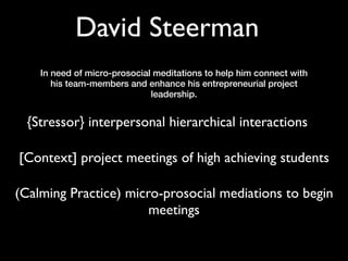 David Steerman
    In need of micro-prosocial meditations to help him connect with
       his team-members and enhance his entrepreneurial project
                              leadership.


  {Stressor} interpersonal hierarchical interactions

[Context] project meetings of high achieving students

(Calming Practice) micro-prosocial mediations to begin
                       meetings
 