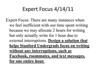 Expert Focus 4/14/11 Expert Focus: There are many instances when we feel inefficient with our time spent writing because we may allocate 2 hours for writing but only actually write for 1 hour due to external interruptions. Design a solution that helps Stanford Undergrads focus on writing without any interruptions, such as Facebook, roommates, and text messages, for one entire hour.  