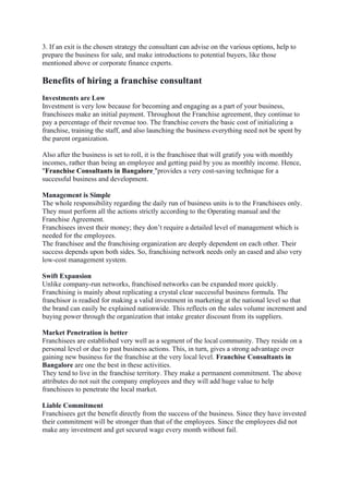 3. If an exit is the chosen strategy the consultant can advise on the various options, help to
prepare the business for sale, and make introductions to potential buyers, like those
mentioned above or corporate finance experts.
Benefits of hiring a franchise consultant
Investments are Low
Investment is very low because for becoming and engaging as a part of your business,
franchisees make an initial payment. Throughout the Franchise agreement, they continue to
pay a percentage of their revenue too. The franchise covers the basic cost of initializing a
franchise, training the staff, and also launching the business everything need not be spent by
the parent organization.
Also after the business is set to roll, it is the franchisee that will gratify you with monthly
incomes, rather than being an employee and getting paid by you as monthly income. Hence,
"Franchise Consultants in Bangalore "provides a very cost-saving technique for a
successful business and development.
Management is Simple
The whole responsibility regarding the daily run of business units is to the Franchisees only.
They must perform all the actions strictly according to the Operating manual and the
Franchise Agreement.
Franchisees invest their money; they don’t require a detailed level of management which is
needed for the employees.
The franchisee and the franchising organization are deeply dependent on each other. Their
success depends upon both sides. So, franchising network needs only an eased and also very
low-cost management system.
Swift Expansion
Unlike company-run networks, franchised networks can be expanded more quickly.
Franchising is mainly about replicating a crystal clear successful business formula. The
franchisor is readied for making a valid investment in marketing at the national level so that
the brand can easily be explained nationwide. This reflects on the sales volume increment and
buying power through the organization that intake greater discount from its suppliers.
Market Penetration is better
Franchisees are established very well as a segment of the local community. They reside on a
personal level or due to past business actions. This, in turn, gives a strong advantage over
gaining new business for the franchise at the very local level. Franchise Consultants in
Bangalore are one the best in these activities.
They tend to live in the franchise territory. They make a permanent commitment. The above
attributes do not suit the company employees and they will add huge value to help
franchisees to penetrate the local market.
Liable Commitment
Franchisees get the benefit directly from the success of the business. Since they have invested
their commitment will be stronger than that of the employees. Since the employees did not
make any investment and get secured wage every month without fail.
 