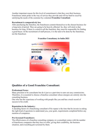 Another important reason for this level of commitment is that they own their business.
Franchisees attain pride in the way of service they provide and will try hard to excel by
satisfying the needs of the customer by a talented Franchise Consultant.
Recruitment is comparatively less
After purchasing the franchise, the franchisees commit themselves to the chosen business for
a long term of period. They are going to be heavily affected. So, they will stick to that
business for long. If there is a need to sell the franchise, they must be responsible for finding
a good buyer. In the recruitment of staff process, it is the task to be done by the franchisee,
not the franchisor.
Franchise Consultancy in India-2021
Qualities of a Good Franchise Consultant:
Professional Focus:
Many proclaim to be consultants but do it just as a part-time to earn out easy commissions.
Therefore, it is essential to choose a franchise consultant whose energies are entirely into the
consulting business.
One who has the experience of working with people like you and has a track record of
success to his credit.
Reputation in the Industry:
A deciding factor of a franchising consultant of his repute is the time that he invests in asking
the right kind of questions to understand you, your goals, requirements completed before any
mention of companies.
Pre-Screened Franchisors:
The effectiveness of a franchise consulting company or a consultant comes with the number
of franchisors companies that they have to offer, giving their credibility, the business
situation, and everything pre-screened by them.
 