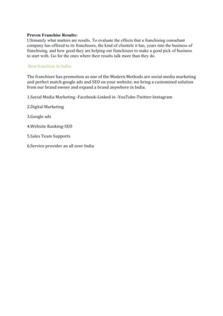 Proven Franchise Results:
Ultimately what matters are results. To evaluate the effects that a franchising consultant
company has offered to its franchisors, the kind of clientele it has, years into the business of
franchising, and how good they are helping out franchisees to make a good pick of business
to start with. Go for the ones where their results talk more than they do.
Best franchise in India:
The franchiser has promotion as one of the Modern Methods are social media marketing
and perfect match google ads and SEO on your website, we bring a customized solution
from our brand owner and expand a brand anywhere in India.
1.Social Media Marketing -Facebook-Linked in -YouTube-Twitter-Instagram
2.Digital Marketing
3.Google ads
4.Website Ranking-SEO
5.Sales Team Supports
6.Service provider an all over India
 